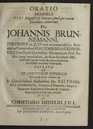Oratio Memoriae Viri Magnifici & Nominis fama per totam Europam celeberrimi Dn. Johannis Brunnemanni, Philosophi ac Icti ... Electoris Brandenburgici Consiliarii ... Decretalium Prof. Publici ... Iuridicae Facultatis Ordinarii ... Sacrata Et In Auditorio Ictorum Tertio post funus ductum die In ... Balthasaris Erdmanni, Comitis a Promniz ... Academiae Patrum & Nobilissimorum Studiosorum consessu Dicta