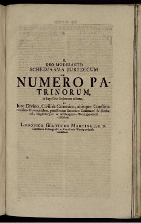 Deo Moderante! : Schediasma Juridicum De Numero Patrinorum ; in Baptismo Infantum usitato, ex Jura Divino, Civili & Canonico, aliisque Constitutionibus Provincialibus, potissimum Saxonico Communi & Electorali, Magdeburgico ac Stolbergiaco-Werningerodensi / collectum à Ludovico Günthero Martini, J.U.D. Consiliario Stolgergensi, ac Cancellariæ Wernigerodensis Directore.