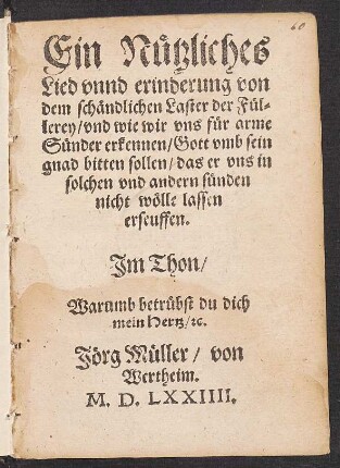 Ein Nuetzliches || Lied vnnd erinderung von || dem schændlichen Laster der Fuel=||lerey/ vnd wie wir vns fuer arme || Suender erkennen/ Gott vmb sein || gnad bitten sollen/ das er vns in || solchen vnd andern suenden || nicht wœlle lassen || erseuffen.|| Jm Thon/|| Warumb betruebst du dich || mein Hertz/ [et]c.|| Jœrg Mueller/ von || Wertheim.||