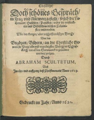 Einfältigs/ Doch schönes Gespräch/ in Frag und Antwort gestellt/ so sich die Lutheraner/ Hussiten/ Papisten/ wider die verstockten und Bildtstürmerischen Calvinisten unterreden : Uber den kurtzen/ aber unschrifftmäßigen Bericht Von den Ungötzen/ Bildern/ an die christliche Gemein zu Prag/ als auß ungnädigsten Befelch die Schloß-Kirch von allem Gotteswerck ungesaubert worden/ gethan. Durch Abraham Scultetum, Vast Im ein: und außgang des Christmonats/ Anno 1619.