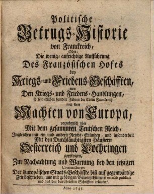 Politische Betrugs-Historie von Franckreich, Oder, Die wenig aufrichtige Aufführung Des Französischen Hofes bey Kriegs- und Friedens-Geschäfften aus Den Kriegs- und Friedens-Handlungen, so seit etlichen hundert Jahren die Crone Franckreich mit den Machten von Europa, vornehmlich aber Mit dem gesammten Teutschen Reich ... und insonderheit Mit den Durchläuchtigsten Häußern Oesterreich und Lothringen gepflogen ...