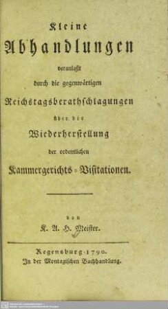 Kleine Abhandlungen veranlaßt durch die gegenwärtigen Reichstagsberathschlagungen über die Wiederherstellung der ordentlichen Kammergerichts-Visitationen