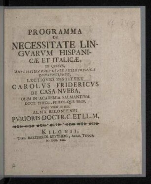 Programma De Necessitate Lingvarvm Hispanicæ Et Italicæ : In Qvibvs, Amplissima Facvltate Philosophica Consentiente, Lectiones Institvet Carolvs Fridericvs De Casa-Nveba, Olim In Academia Salmantina Doct. Theol., Philos.-Qve Prof. Nvnc Vero In Hac Alma Kiloniensi Pvrioris Doctr. C. Et LL. M.