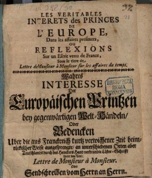 Les Veritables Interets des Princes De L'Europe, Dans les affaires presentes, Ou Reflexions Sur un Escrit venu de France, Sous le titre de Lettre de Monsieur à Monsieur sur les affaires du temps : = Wahres Interesse Der Europäischen Printzen bey gegenwärtigen Welt-Händeln, Oder Bedencken Uber die aus Franckreich kurtz verwichener Zeit heimtückischer Weise ausgesprengte, an unterschiedenen Orten aber Teutschlands durch des Henckers Hand verbrandte Läster-Schrifft Unter dem Titel: Lettre de Monsieur à Monsieur. Oder Sendschreiben vom Herrn an Herrn