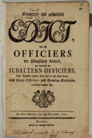 Erneuertes und geschärftes Edict, daß die Officiers der Königlichen Armee, und besonders die Subaltern-Officiers, keine Schulden machen sollen und in wie ferne ihnen, auch Unter-Officiers und Gemeine Soldaten, credidiret werden kan : De Dato Berlin, den 2ten Decembr. 1766