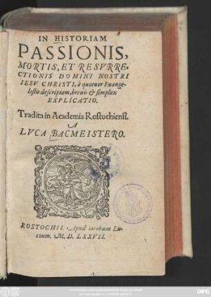IN HISTORIAM || PASSIONIS,|| MORTIS, ET RESVRRE=||CTIONIS DOMINI NOSTRI || IESV CHRISTI, à quatuor Euange-||listis descriptam, breuis et simplex || EXPLICATIO.|| Tradita in Academia Rostochiensi.|| A || LVCA BACMEISTERO.||