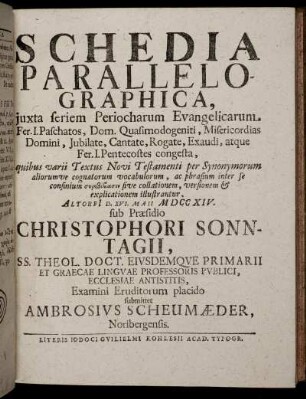 Schedia Parallelographica, iuxta seriem Periocharum Evangelicarum Fer. I. Paschatos, Dom. Quasimodogeniti, Misericordias Domini, Jubilate, Cantate, Rogate, Exaudi, atque Fer. I. Pentecostes congesta ... : Altorfi[i] D. XVI. Maii M DCC XIV. / sub Praesidio Christophori Sonntagii ... Examini Eruditorum placido submittet Ambrosius Scheumaeder, Noribergensis.