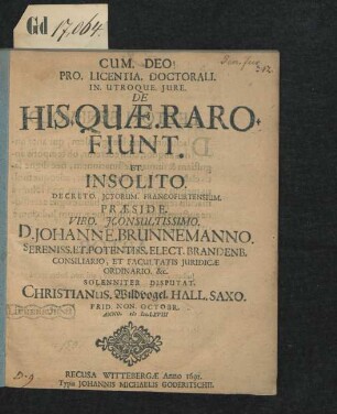 Pro. Licentia. Doctorali. In. Utroque. Iure. De His. Quae. Raro. Fiunt. Et. Insolito. Decreto. ICtorum. Francofurtensium. Praeside. Viro. IConsultissimo. D. Johanne. Brunnemanno. ... Elect. Brandenb. Consiliario, Et Facultatis Iuridicae Ordinario. &c. Solenniter Disputat. Christianus. Wildvogel. Hall. Saxo. Prid. Non. Octobr. Anno. MDC.LXVIII.