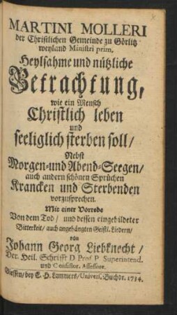 Martini Molleri der Christlichen Gemeinde zu Görlitz weyland Ministri prim. Heylsame und nützliche Betrachtung, wie ein Mensch Christlich leben und seeliglich sterben soll : Nebst Morgen- und Abend-Seegen, auch andern schönen Sprüchen Krancken und Sterbenden vorzusprechen ; Mit einer Vorrede Von dem Tod, und dessen eingebildeter Bitterkeit, auch angehängten Geistl. Liedern, von Johann Georg Liebknecht, Der Heil. Schrifft D. Prof. P. Superintend. und Consistor. Assessore