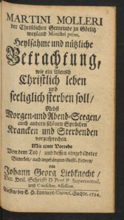 Martini Molleri der Christlichen Gemeinde zu Görlitz weyland Ministri prim. Heylsame und nützliche Betrachtung, wie ein Mensch Christlich leben und seeliglich sterben soll : Nebst Morgen- und Abend-Seegen, auch andern schönen Sprüchen Krancken und Sterbenden vorzusprechen ; Mit einer Vorrede Von dem Tod, und dessen eingebildeter Bitterkeit, auch angehängten Geistl. Liedern, von Johann Georg Liebknecht, Der Heil. Schrifft D. Prof. P. Superintend. und Consistor. Assessore
