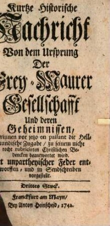 Kurtze Historische Nachricht Von dem Ursprung Der Frey-Maurer-Gesellschafft Und deren Geheimnissen : Mit unpartheyischer Feder In Sendschreiben Vorgestellt, 3. Worinnen vor jetzo en passant die Hellmundische Zugabe, zu seinem nicht recht rubricirten Christlichen Bedencken beantwortet wird