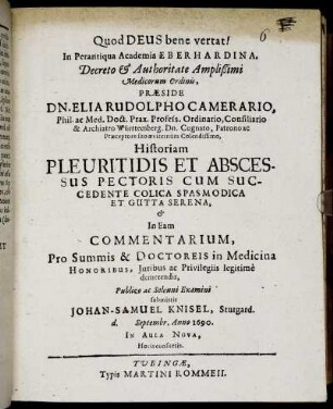 In Perantiqua Academia Eberhardina, Decreto & Authoritate Amplißimi Medicorum Ordinis, Praeside Dn. Elia Rudolpho Camerario, Phil. ac Med. Doct. ... Historiam Pleuritidis Et Abscessus Pectoris Cum Succedente Colica Spasmodica Et Gutta Serens, & In Eam Commentarium, Pro Summis & Doctoreis in Medicina Honoribus ... Publico ac Solenni Examini submittit Johan-Samuel Knisel, Stutgard. d. Septembr. Anno 1690 ...
