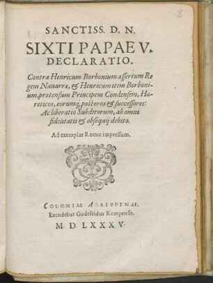 Sanctiss. D.N.// Sixti Papae V.// Declaratio.// Contra Henricum Borbonium assertum Re//gem Nauarre, [et] Henricum item Borboni-//um, praetensum Principem Condensem, Hae-//reticos, eorumq[ue] posteros [et] successores:// Ac liberatio Subditorum, ab omni// fidelitatis [et] obsequij debito.// Ad exemplar Romae impressum