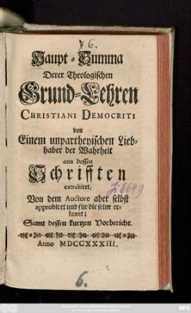 Haupt-Summa Derer Theologischen Grund-Lehren Christiani Democriti : von Einem unpartheyischen Liebhaber der Wahrheit aus dessen Schrifften extrahiret ; Von dem Auctore aber selbst approbiret und für die seine erkannt; Samt dessen kurtzen Vorbericht