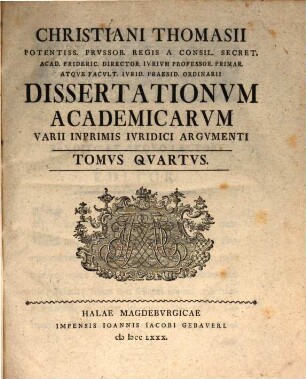Christiani Thomasii Potentiss. Prvssor. Regis A Consil. Secret. Acad. Frideric. Director. Ivrivm Professor. Primar. Atqve Facvlt. Ivrid. Ordinarii Dissertationvm Academicarvm Varii Inprimis Ivridici Argvmenti, Tomvs Qvartvs