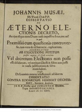 Johannis Musaei, SS. Theol. D. & P.P. Dissertatio De Aeterno Electionis Decreto, An eius aliqua extra Deum causa impulsiva detur, nec ne? : In qua Praemissa cum quaestionis controversae, tum verae de ea sententiae, explicatione, Argumentum Ab Executione Petitum pressius urgetur, & solide evincitur, Vel decretum Electionis non posse esse absolutum, vel meritum Christi & fidem non posse in causis iustificationis & salvationis haberi