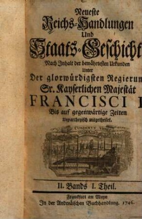 Neueste Reichs-Handlungen und Staats-Geschichte Nach Inhalt Der bewährtesten Urkunden Auf erfolgtes Ableben Weyland Kayser Carl des Siebenden Bis auf gegenwärtige Zeiten Unpartheiisch mitgetheilet, 2,1. Unter der glorwürdigsten Regierung Sr. Kayserlichen Majestät Francisci I. unpartheyisch mitgetheilet : II. Bands I. Theil