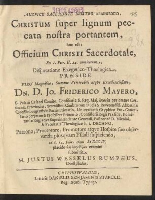 Auspice Sacerdote Nostro Theanthrōpō, Christum super lignum peccata nostra portantem : hoc est: Officium Christi Sacerdotale, Ex. 1. Petr. II. 24. enucleatum, Disputatione Exegetico-Theologica, Præside ... Dn. D. Jo. Friderico Mayero, S. Palatii Cæsarei Comite, Consiliario S. Reg. Mai. Sveciæ ... Pastore ad D. Nicolai, & Facultatis Theologicæ h.t. Decano, ad d. 14. Febr. Anni MDCCIV. placido ... examini submittit, M. Justus Wesselus Rumpæus, Guestphalus