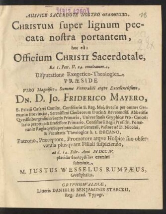 Auspice Sacerdote Nostro Theanthrōpō, Christum super lignum peccata nostra portantem : hoc est: Officium Christi Sacerdotale, Ex. 1. Petr. II. 24. enucleatum, Disputatione Exegetico-Theologica, Præside ... Dn. D. Jo. Friderico Mayero, S. Palatii Cæsarei Comite, Consiliario S. Reg. Mai. Sveciæ ... Pastore ad D. Nicolai, & Facultatis Theologicæ h.t. Decano, ad d. 14. Febr. Anni MDCCIV. placido ... examini submittit, M. Justus Wesselus Rumpæus, Guestphalus
