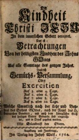 Die Kindheit Christi Jesu In dem innerlichen Gebett verehret. Das ist: Betrachtungen Von der heiligsten Kindheit des Sohns Gottes Auf alle Sonntage des ganzen Jahres : Zugleich Gemüths-Versammlung, Oder Exercitien Auf 3. oder 4. Tage. Auf ... Welche sämmtlich nach der Lehr und Beyspiel des Sohns Gottes, nach der Regel des H. Patriarchen Benedicti, und nach dem Hönigsüssen Geist des heiligen Vaters Bernardi sind eingerichtet, und in Druck gegeben worden