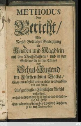 Methodus Oder Bericht/ Wie Nechst Göttlicher Verleyhung die Knaben und Mägdlein auf den Dorffschafften/ und in den Städten/ die üntere Classes der Schul-Jugend im Fürstenthum Gotha/ Kürtz-und nützlich unterrichtet werden können und sollen : Auf gnädigsten Fürstlichen Befehl aufgesetzet