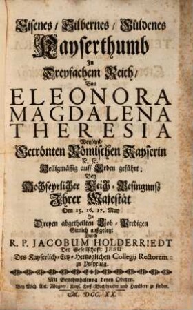 Eisenes, silbernes, güldenes Kayserthumb in dreyfachem Reich, von Eleonora Magdalena Theresia, Weyland Gecrönten Römischen Kayserin etc. Heiligmässig auff Erden geführt : bey Hochfeyrlicher Leich-Besingnuß Ihrer Majestät ... in dreyen abgetheilten Lob-Predigen sittlich außgelegt