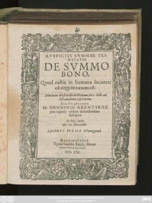 AVSPICIIS SVMMAE TRI-||NITATIS.|| DE SVMMO || BONO,|| Quod nobis in humana societate || obtingere natum est:|| Diuinam Aristotelis doctrinam, in 1. Eth. ad || Nicomachum explicatam,|| SVB PRAESIDIO || M. HENNINGI ARENTSEHE || pro ingenij viribus defendendam || suscipiet || In Iulij Iulia || die 10. Decem.|| IACOBVS VVEISE VVernigerod.||