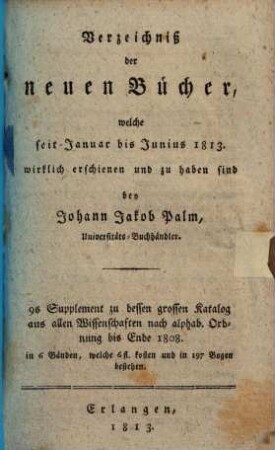 Verzeichniß der neuen Bücher, welche in der letzten Frankfurter und Leipziger ... herausgekommen und nebst vielen andern um beygesetzte Preiße zu haben sind bey Johann Jacob Palm, Universitäts-Buchhändler : Supplement zu dessen Verzeichniß seines Vorraths von Büchern bis Ende des Jahrs 1808. 9, ... Januar bis Junius 1813. ...