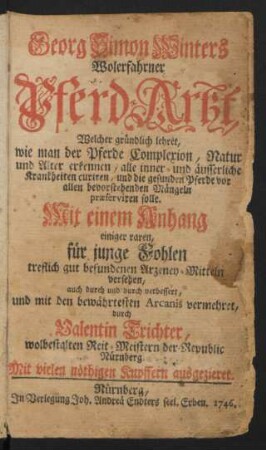 Georg Simon Winters Wolerfahrner Pferd-Artzt : Welcher gründlich lehret, wie man der Pferde Complexion, Natur und Alter erkennen, alle inner- und äusserliche Krankheiten curiren, und die gesunden Pferde vor allen bevorstehenden Mängeln præserviren solle ; Mit einem Anhang einiger raren, für junge Fohlen treflich gut befundenen Arzeney-Mitteln versehen, auch durch und durch verbessert, und mit den bewährtesten Arcanis vermehret