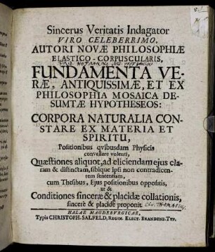 Sincerus Veritatis Indagator Viro Celeberrimo, Autori Novae Philosophiae Elastico-Corpuscularis, Fundamenta Verae, Antiquissimae, Et Ex Philosophia Mosaica Desumtae Hypotheseos: Corpora Naturalia Constare Ex Materia Et Spiritu, Positionibus quibusdam Physicis convellere volenti, Quaestiones aliquot, ad eliciendam eius claram & distinctam, sibique ipsi non contradicentem sententiam, cum Thesibus, Eius positionibus oppositis, ut & Conditiones sincerae & placidae collationis, sincere & placide proponit : [Dabam in Academia Fridericiana d. 21. Novembr. 1694.]