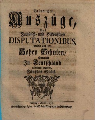 Gründlicher Auszüge, aus juristisch- und historischen Disputationibus, welche auf den hohen Schulen sonderlich in Deutschland gehalten worden ... Stück. [1,]5. 1737
