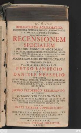 Bibliotheca Acroamatica Theologica, Juridica, Medica, Philosophica, Historica & Philologica, Comprehendens Recensionem Specialem Omnium Codicum Msctorum Græcorum, Hebraicorum, Syriacorum, Arabicorum Turcicorum, Armenicorum, Æthiopicorum, Mexicanorum, Sinensium, &c. Augustissimæ Bibliothecæ Cæsareæ Vindobonensis ... Accessit Dissertatio Præliminaris, In Qua De Spissis Lambecii Et Nesselii Voluminibus Accurate Disseritur Et Hujus Instituti Ratio Prolixius Explanatur, Nec Non Index Triplex Copiosissimus Atque Ad Multifariam Hujus Compendii Utilitatem Demonstrandam Examussim Adaptatur.