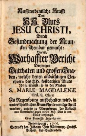 Ausserordentliche Krafft des HH. Bluts Jesu Christi, Durch Gesundmachung der Krancken scheinbar gemacht : Das ist, Warhaffter Bericht Derjenigen Gutthaten und grossen Gnaden, welche denen andächtigen Verehrern des HH. kostbaristen Bluts Jesu Christi, so in der Kirchen S. Mariae Magdalenae zu Ord. S. Clarae Zu Regenspurg aufbehalten wird, in unterschiedlichen Kranckheiten mitgetheilt worden; anjetzo zu Vermehrung der Andacht und Vertrauens gegen diesen HH. Blut in den Druck verfertiget