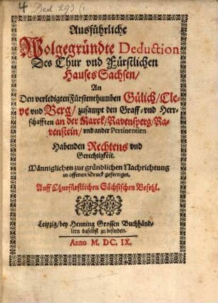 Ausführliche Wolgegründte Deduction Des Chur vnd Fürstlichen Hauses Sachsen, An Den verledigten Fürstenthumben Gülich, Cleve vnd Berg, zusampt den Graff- vnd Herrschafften an der Marck, Ravensperg, Ravenstein, vnd ander Pertinentien Habenden Rechtens vnd Gerechtigkeit : Männiglichen zur gründlichen Nachrichtung in offenen Druck gefertiget. Auff Churfürstlichen Sächsischen Befehl
