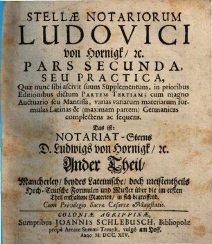 Stellæ Notariorum Novæ, Pars Secunda. ... Seu Practica, Quæ nunc sibi ascivit suum Supplementum, in prioribus Editionibus dictum Partem Tertiam; cum magno Auctuario seu Mantissa, varias variarum materiarum formulas Latinas & (maximam partem) Germanicas complectens ac sequens. Das ist: ... Mancherley, beydes Lateinische, doch meistentheils Hoch-Teutsche Formulen und Muster über die im ersten Theil enthaltene Materien, in sich begreiffend