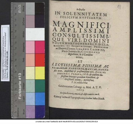 Euphemiai In Solennitatem Felicium Nuptiarum Magnifici ... Domini Volckmari Scherer, I. U. D. ... Principis ... Johannis Casimiri, Ducis Saxoniae &c. Cancellarii dignissimi, & a Consiliis intimi, Et ... Mariae ... Domini Johannis Freund, I. U. D. et eiusdem illustrißimi Principis quondam Cancellarii ... relictae Filiae Celebratarum Coburgi 13. Maii, A. T. V. 1605