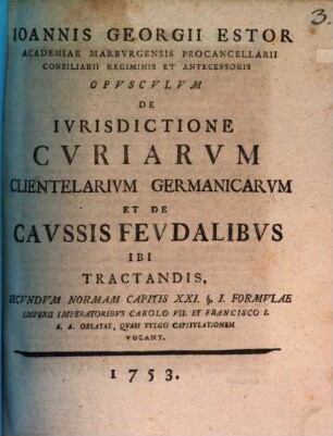 Ioannis Georgii Estor ... opusculum de iurisdictione curiarum clientelarium Germanicarum et de caussis feudalibus ibi tractandis, secundum normam capitis XXI. § 1. formulae Imperii, imperatoribus Carolo VII. et Francisco I. A. A. oblatae, quam vulgo Capitulationem vocant
