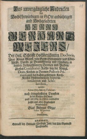 Das unvergängliche Andencken des ... Herrn Gerhard Mejers, Der Heil. Schrifft Hochberühmten Doctoris, ... in beyden Hertzogthümern, Bremen und Verden, ältesten Consistorial-Raths, bey der Königl. Dom-Kirchen in Bremen Pastoris Primarii, und des dahin gehörigen Kirch-Kreises Hochverdienten Superintendenten und Scholarchen, welcher 1723. den 25. Februar. ... entschlaffen, suchte aus alter Ergebenheit beyzubehalten Elias Andreas Gözze, Pastor Wipertinus in Qvedlinburg