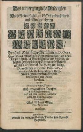 Das unvergängliche Andencken des ... Herrn Gerhard Mejers, Der Heil. Schrifft Hochberühmten Doctoris, ... in beyden Hertzogthümern, Bremen und Verden, ältesten Consistorial-Raths, bey der Königl. Dom-Kirchen in Bremen Pastoris Primarii, und des dahin gehörigen Kirch-Kreises Hochverdienten Superintendenten und Scholarchen, welcher 1723. den 25. Februar. ... entschlaffen, suchte aus alter Ergebenheit beyzubehalten Elias Andreas Gözze, Pastor Wipertinus in Qvedlinburg