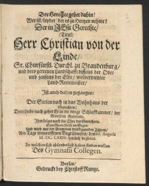 Der Gerechte gehet dahin! Wer ist/ leyder! der es zu Hertzen nehme? : Der ... Christian von der Linde/ Sr. Churfürstl. Durchl. zu Brandenburg ... Land-Rentmeister/ Ist auch dahin gegangen: Der Seelen nach in das Wohnhaus der Gerechten: Dem Leibe nach gehet Er in die ewige Schlaffkammer ... ; Am Tage seines offenen Begräbnisses/ den III. Augusti M.DC.LXXIII. herrlich begleitet