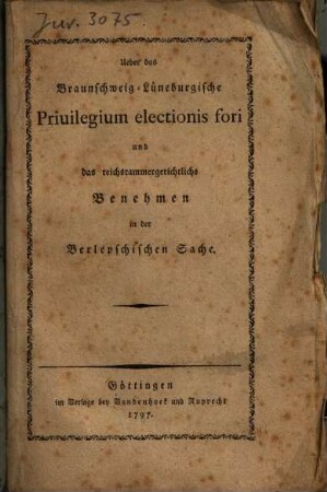 Darstellung der gesetzmäßigen Beschaffenheit des dem hohen Hause Braunschweig und Lüneburg zustehenden Privilegii electionis fori : nebst einer kurzen Beleuchtung des von dem kaiserlichen und Reichs-Cammergerichte gegen Seine königliche Majestät von Großbritannien ... auf ein anmaßliches Mandatsgesuch des ... von Berlepsch am 20. Junius 1797 mit einer unstatthaften Temporalinhibition gesetzwidrig erkannten Schreibens um Bericht