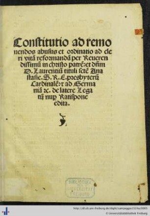 Constitutio ad remouendos abusus et ordinatio ad cleri vitam reformandam per Reuerendissimum in christo patrem: et dñm D. Laurentiũ tituli sctẽ Anastasie. S. R. E. presbyterum Cardinalem: [et] ad Germaniam [et]c. de latere Legatum nu[pro] Ratispone edita.
