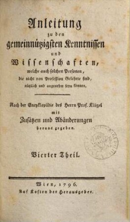 Anleitung zu den gemeinnützigsten Kenntnissen und Wissenschaften, welche auch solchen Personen, die nicht von Profession Gelehrte sind, nützlich und angenehm seyn können : nach der Encyklopädie des Herrn Prof. Klügel mit Zusätzen und Abänderungen herausgegeben. 4