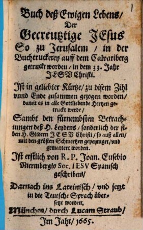 Buch deß Ewigen Lebens, Der Gecreutztige Jesus : So zu Jerusalem, in der Buchtruckerey auff dem Calvariberg getruckt worden, in dem 33. Jahr Jesu Christi ; Ist in geliebter Kürtze, zu disem Zihl vnnd Ende zusammen gezogen worden ... ; Sambt den fürnembsten Betrachtungen deß H. Leydens, sonderlich der siben H. Glidern Jesu Christi, so auß allen, mit den grösten Schmertzen gepeyniget, vnd gemartert worden
