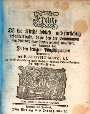 Frag, Ob die Kirche löblich, und fürsichtig gehandelt habe, da sie bey der Communion den Gebrauch einer Gestalt wirklich eingeführt, und bestättiget hat : In den heiligen Pfingstfeyrtagen Beantwortet