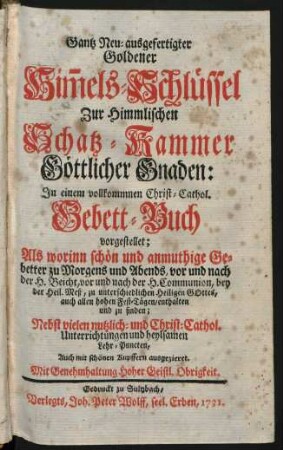 Gantz Neu-ausgefertigter Goldener Him[m]els-Schlüssel Zur Himmlischen Schatz-Kammer Göttlicher Gnaden : In einem vollkommnen Christ-Cathol. Gebett-Buch vorgestellet ; Als worinn schön und anmuthige Gebetter zu Morgens und Abends, vor und nach der H. Beicht, vor und nach der H. Communion, bey der Heil. Meß, zu unterschiedlichen Heiligen Gottes, auch allen hohen Fest-Tägen, enthalten und zu finden ; Nebst vielen nutzlich- und Christ-Cathol. Unterrichtungen und heylsamen Lehr-Puncten ; Auch mit schönen Kupffern ausgezieret