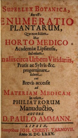 Supellex Botanica, hoc est: Enumeratio Plantarum : Qvæ non solum in Horto Medico Academiæ Lipsiensis, sed etiam in aliis circa Urbem Viridariis, Pratis ac Sylvis &c. progerminare solent cui Brevis accessit ad Materiam Medicam in usum Philiatrorum Manuductio