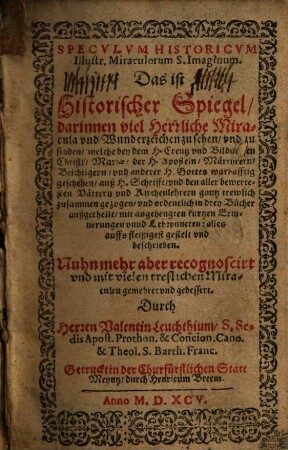 Speculum Historicum Illustr. Miraculorum S. Imaginum. Das ist Historischer Spiegel, darinnen viel Herrliche Miracula und Wunderzeichen zu sehen und zu finden ... : auß H. Schrifft, und den aller bewertesten Vättern und Kirchengelehrten gantz trewlich zusammen gezogen ...