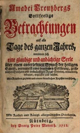 Amadei Creutzbergs Gottseelige Betrachtungen auf alle Tage des ganzen Jahres, worinnen sich eine glaubige und andächtige Seele über einen auserlesenen Spruch der heiligen Schrift, vermittelst einer deutlichen Erklärung, geistreichen Seufzers und innbrüstigen Reim-Gebetes, ermuntert, erbauet, erquicket und tröstet : Mit Kupfern gezieret und einem dreyfachen Register versehen