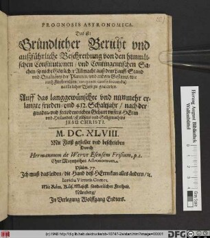 Prognosis Astronomica. Das ist: Gründlicher Bericht vnd außführliche Beschreibung von den himmlischen Constitutionen/ vnd Contingentischen Sachen/ so nicht Göttlicher Allmacht auß dem Lauff/ Stand vnd Qualitäten der Planeten/ vnd anderen Gestirns ... zu gewarten. Auff das langgewünschte vnd nunmehr erlangte frieden- vnd 412. Schaltjahr ... M.DC.XLVIII.